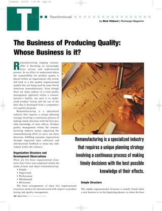 T by Mark Hibbard | Recharger Magazine
Technical
The Business of Producing Quality:
Whose Business is it?
40 | March 2004 | www.rechargermagazine.com
R
emanufacturing imaging consum-
ables is becoming an increasingly
more serious and sophisticated
process. In an effort to understand where
the responsibility for product quality is
placed within an organization, this article
will look at a few quality organizational
models that are being used by some North
American remanufacturers. Even though
there are many aspects of a total quality
management approach within a remanu-
facturer’s facility, our goal is to under-
stand product testing and the use of the
data that is developed from a comprehen-
sive quality program.
Remanufacturing is a specialized
industry that requires a unique planning
strategy involving a continuous process of
making timely decisions with the best pos-
sible knowledge of their effects. Product
quality management within the remanu-
facturing industry means organizing the
remanufacturing effort to carry out these
decisions, fulfilling customer expectations
through organized data collection and
informational feedback to many key indi-
viduals within the industry.
Organization Structure and
Development Observations
There are five basic organizational struc-
tures that I have seen employed within the
realm of laser and inkjet remanufacturing.
• Simple.
• Improvised.
• Professional.
• Mechanized.
• Divisional.
The basic arrangements of these five organizational
structures need to be characterized with respect to product
testing and quality management.
Simple Structure
The simple organizational structure is usually found when
a new business is in the beginning phases, or when the boss
Remanufacturing is a specialized industry
that requires a unique planning strategy
involving a continuous process of making
timely decisions with the best possible
knowledge of their effects.
Hibbard 2/9/04 1:30 PM Page 40
 