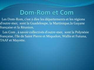 Les Dom-Rom, c’est à dire les départements et les régions
d’outre-mer, sont la Guadeloupe, la Martinique,la Guyane
franҫaise et la Réunion.
Les Com , à savoir collectivés d’outre-mer, sont la Polynésie
franҫaise, l’île de Saint Pierre et Miquelon, Wallis et Futuna,
TAAF et Mayotte.
 