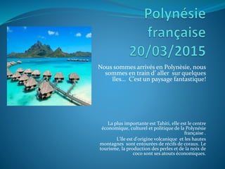 Nous sommes arrivés en Polynèsie, nous
sommes en train d’ aller sur quelques
îles… C’est un paysage fantastique!
La plus importante est Tahiti, elle est le centre
économique, culturel et politique de la Polynésie
française .
L'île est d'origine volcanique et les hautes
montagnes sont entourées de récifs de coraux. Le
tourisme, la production des perles et de la noix de
coco sont ses atouts économiques.
 