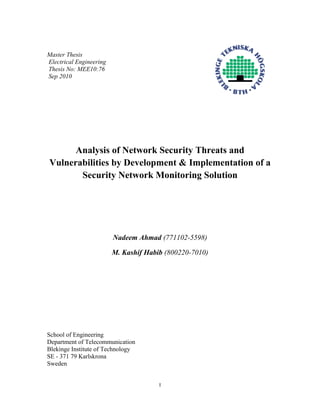 I
Master Thesis
Electrical Engineering
Thesis No: MEE10:76
Sep 2010
Analysis of Network Security Threats and
Vulnerabilities by Development & Implementation of a
Security Network Monitoring Solution
Nadeem Ahmad (771102-5598)
M. Kashif Habib (800220-7010)
School of Engineering
Department of Telecommunication
Blekinge Institute of Technology
SE - 371 79 Karlskrona
Sweden
 