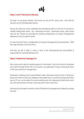 Raymond	R.	KOH	
http://sg.linkedin.com/in/kohraymond/	
	
Step 4: Link IT Services to Devices
So step 4 is all about devices. And since we are all ITIL savvy here , let's call the
devices as CI's (Configuration Items)
During this step you have undertake the painstaking effort to link the IT services to
related configuration items . Eg - Exchange services - Exchange server, data center
rack etc etc. Please do leverage the existing configuration or product management
database (if any) to get this done.
In case you don't have a configuration or product management process/system.. Well
this step will take a bit more time :)
And like we did in step 3, make a note of the teams/personnel accountable &
responsible for maintaining these CI's.
Step 5: Publish the Catalogue V1
Now since you've got an amazing gamut of information, now is the time to showcase
your work! Arrange all the info in an excel or any application of your choosing & share
it with your executive management.
Schedule a meeting, have a presentation made, showcase what you did, & what your
plans are further on Service catalogue. Remember this is a cultural change rather than
just an IT one, so be patient & accommodating with the responses & feed back which
you will receive (even at times, when you don't even need one)
And hey do not forget to mention a note of thanks for the people who helped you along
the way.
 