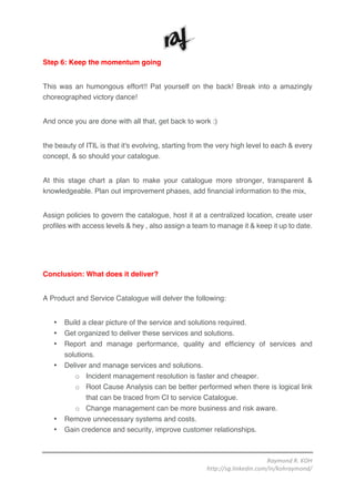 Raymond	R.	KOH	
http://sg.linkedin.com/in/kohraymond/	
	
Step 6: Keep the momentum going
This was an humongous effort!! Pat yourself on the back! Break into a amazingly
choreographed victory dance!
And once you are done with all that, get back to work :)
the beauty of ITIL is that it's evolving, starting from the very high level to each & every
concept, & so should your catalogue.
At this stage chart a plan to make your catalogue more stronger, transparent &
knowledgeable. Plan out improvement phases, add financial information to the mix,
Assign policies to govern the catalogue, host it at a centralized location, create user
profiles with access levels & hey , also assign a team to manage it & keep it up to date.
Conclusion: What does it deliver?
A Product and Service Catalogue will delver the following:
• Build a clear picture of the service and solutions required.
• Get organized to deliver these services and solutions.
• Report and manage performance, quality and efficiency of services and
solutions.
• Deliver and manage services and solutions.
o Incident management resolution is faster and cheaper.
o Root Cause Analysis can be better performed when there is logical link
that can be traced from CI to service Catalogue.
o Change management can be more business and risk aware.
• Remove unnecessary systems and costs.
• Gain credence and security, improve customer relationships.
 