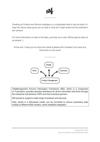 Raymond	R.	KOH	
http://sg.linkedin.com/in/kohraymond/	
	
-----------------
Creating an Product and Service catalogue is a complicated task to say the least, & I
hope the above steps gives you an idea of what all it might entail and the potential it
can achieve.
For more information or help on the topic, just drop me a note. Will be glad to help out
as always! :)
At the end, I hope you do enjoy the article & please don't hesitate if you have any
comments on the same!
-----------------
TeleManagement Forum's Information Framework (SID), which is a component
of Frameworx, provides standard definitions for all the information that flows through
the enterprise and between CSPs and their business partners.
SID proved to support a wide range of products and services.
Data, stored in a SID-based model, can be converted to various proprietary data
models of different BSS vendors, which simplifies integration.
 