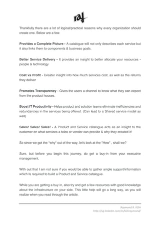 Raymond	R.	KOH	
http://sg.linkedin.com/in/kohraymond/	
	
Thankfully there are a lot of logical/practical reasons why every organization should
create one. Below are a few.
Provides a Complete Picture - A catalogue will not only describes each service but
it also links them to components & business goals.
Better Service Delivery - It provides an insight to better allocate your resources -
people & technology
Cost vs Profit - Greater insight into how much services cost, as well as the returns
they deliver
Promotes Transparency - Gives the users a channel to know what they can expect
from the product houses.
Boost IT Productivity - Helps product and solution teams eliminate inefficiencies and
redundancies in the services being offered. (Can lead to a Shared service model as
well)
Sales! Sales! Sales! - A Product and Service catalogue acts as an insight to the
customer on what services a telco or vendor can provide & why they created it!
So since we got the "why" out of the way, let's look at the "How" , shall we?
Sure, but before you begin this journey, do get a buy-in from your executive
management.
With out that I am not sure if you would be able to gather ample support/information
which Is required to build a Product and Service catalogue.
While you are getting a buy in, also try and get a few resources with good knowledge
about the infrastructure on your side. This little help will go a long way, as you will
realize when you read through the article.
 