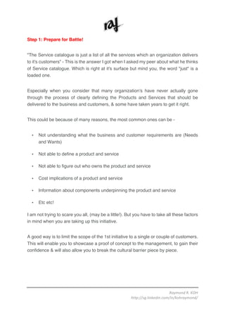 Raymond	R.	KOH	
http://sg.linkedin.com/in/kohraymond/	
	
Step 1: Prepare for Battle!
"The Service catalogue is just a list of all the services which an organization delivers
to it's customers" - This is the answer I got when I asked my peer about what he thinks
of Service catalogue. Which is right at it's surface but mind you, the word "just" is a
loaded one.
Especially when you consider that many organization's have never actually gone
through the process of clearly defining the Products and Services that should be
delivered to the business and customers, & some have taken years to get it right.
This could be because of many reasons, the most common ones can be -
• Not understanding what the business and customer requirements are (Needs
and Wants)
• Not able to define a product and service
• Not able to figure out who owns the product and service
• Cost implications of a product and service
• Information about components underpinning the product and service
• Etc etc!
I am not trying to scare you all, (may be a little!). But you have to take all these factors
in mind when you are taking up this initiative.
A good way is to limit the scope of the 1st initiative to a single or couple of customers.
This will enable you to showcase a proof of concept to the management, to gain their
confidence & will also allow you to break the cultural barrier piece by piece.
 