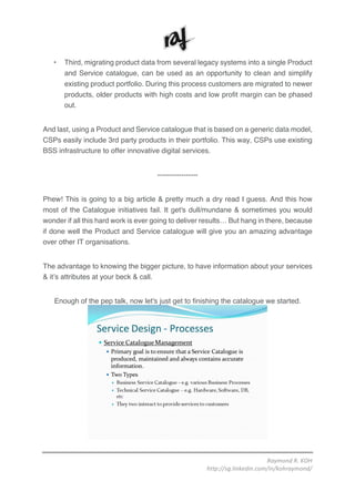 Raymond	R.	KOH	
http://sg.linkedin.com/in/kohraymond/	
	
• Third, migrating product data from several legacy systems into a single Product
and Service catalogue, can be used as an opportunity to clean and simplify
existing product portfolio. During this process customers are migrated to newer
products, older products with high costs and low profit margin can be phased
out.
And last, using a Product and Service catalogue that is based on a generic data model,
CSPs easily include 3rd party products in their portfolio. This way, CSPs use existing
BSS infrastructure to offer innovative digital services.
-----------------
Phew! This is going to a big article & pretty much a dry read I guess. And this how
most of the Catalogue initiatives fail. It get's dull/mundane & sometimes you would
wonder if all this hard work is ever going to deliver results… But hang in there, because
if done well the Product and Service catalogue will give you an amazing advantage
over other IT organisations.
The advantage to knowing the bigger picture, to have information about your services
& it’s attributes at your beck & call.
Enough of the pep talk, now let's just get to finishing the catalogue we started.
 
