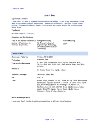 Curriculum Vitae
Page 1 of 9 Dated: 04/11/15
Amrit Das
Experience Summary
I have almost 7.5 years of experience in Information Technology. As part of my assignments, I have
been in Requirement Analysis, Development, Application Maintenance, Functional Studies, Quality
Reviews, Testing and Production Support. I am currently working on projects for InterContinental
Hotels Group.
Visa Details
H1B Visa - Valid till – June 2017
Education and Certifications
Title of the Degree with Branch College/University Year of Passing
Bachelor of Technology in
Electrical Engineering.
St. Thomas’ College of
Engineering & Technology
(West Bengal University of
Technology).
2007.
Technical Skills
Hardware / Platforms Windows 98/XP/2000
Technology Advanced Java
Programming Languages C, Java, J2EE, Jsp/servlets, Struts, Spring, Hibernate, Web
Services, EJB, JMS, RPGLE, Unix, GWT, Apache Roller, Unix Shell
scripting.
Databases
MS-Access, Oracle 11g, MySQL, Sybase
Scripting Languages
IDE
Tools
JavaScript, HTML, XML.
SDE 7.0
Eclipse Indigo, Lomboz, SDE 7.0, Java 6, MS SQL Server Management
Studio 2012, Aquadata Studio 4.7, Tomcat 7.0, Citrix, Toad, Rapid
SQL, Bea Weblogic Server, BEA WebLogic 8.1, Apache Ant,
StarTeam, Harvest, SCM, SOAP-UI, Oracle SQL Developer, Sybase
sqldbx, Cisco VPN, Apache Maven, Oracle SQL Developer,
Notepad++, Putty, WinScp., Salesforce.
Onsite Work Experience:
I have more than 7 months of onsite work experience at different client locations.
 