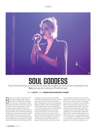 JOURNAL
180 AUGUSTMAN OCTOBER2014
SOUL GODDESSThe girl from the big LA has just released her first debut album Goddess last month and fans are yearning for more.
Banks prove why she is taking over 2014 with her music
WORDS BY JULIE YIM PICTURES BY UNIVERSAL MUSIC MALAYSIA AND ALL IS AMAZING
B
y day, she’s a regular LA girl who loves
dancing and singing along to Missy
Elliot’s beats. By night, she moonlights
as a mysterious, sexy goddess on stage,
floating around with her cape and entrancing
the audience with her sultry voice. 25-year-
old singer-songwriter Jillian Banks, more
popularly known as Banks, not only made it to
the top of 2014’s Ones To Watch and Next Big
Thing lists, but has also garnered the thumbs
up from fellow music peers Katy Perry and
Tinie Tempah. Fresh from releasing her debut
album Goddess last month, Banks has already
toured with names like the Weeknd and Ellie
Goulding, securing a steady stream of fans
even before her album’s release. Banks recently
performed at the Good Vibes Festival 2014
held at Sepang Go Kart Circuit and AugustMan
Malaysia caught up with the talented singer to
probe further into her obscure background.
“Hi everyone,” Banks greets the media a little
shyly while stepping into the room before
announcing that this is the first time she’s
ever done a group interview. She’s clad in a
black structured top and plaid skirt which she
changes later into her signature cape jacket
and flowing skirt for her performance on
stage at the festival. She sends the room into
a fit of laughter and breaks the ice when she
speaks of her experience touring in Asia, citing
juicy fruits as one of Asia’s lure. Though her
music has been categorised under dark R&B,
Banks has proved that her sound isn’t just
about conjuring chords and electronic beats
when her arresting haunting vocals shine
through acoustic numbers like Warm Water,
suggesting a frail vulnerability underneath
that exterior. “Putting Goddess together was
like self-acceptance. It was putting my heart
out, accepting every thought I’ve had whether
it was heartache, anger, feeling like the sexiest
goddess in the world or the weakest most
 