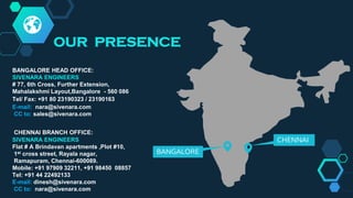 CHENNAI
BANGALORE
OUR PRESENCE
BANGALORE HEAD OFFICE:
SIVENARA ENGINEERS
# 77, 6th Cross, Further Extension,
Mahalakshmi Layout,Bangalore - 560 086
Tel/ Fax: +91 80 23190323 / 23190163
E-mail: nara@sivenara.com
CC to: sales@sivenara.com
CHENNAI BRANCH OFFICE:
SIVENARA ENGINEERS
Flat # A Brindavan apartments ,Plot #10,
1st cross street, Rayala nagar,
Ramapuram, Chennai-600089.
Mobile: +91 97909 32211, +91 98450 08857
Tel: +91 44 22492133
E-mail: dinesh@sivenara.com
CC to: nara@sivenara.com
 