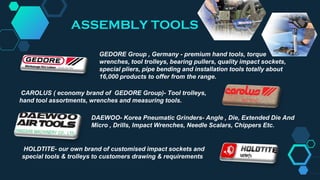 GEDORE Group , Germany - premium hand tools, torque
wrenches, tool trolleys, bearing pullers, quality impact sockets,
special pliers, pipe bending and installation tools totally about
16,000 products to offer from the range.
CAROLUS ( economy brand of GEDORE Group)- Tool trolleys,
hand tool assortments, wrenches and measuring tools.
HOLDTITE- our own brand of customised impact sockets and
special tools & trolleys to customers drawing & requirements
DAEWOO- Korea Pneumatic Grinders- Angle , Die, Extended Die And
Micro , Drills, Impact Wrenches, Needle Scalars, Chippers Etc.
ASSEMBLY TOOLS
 