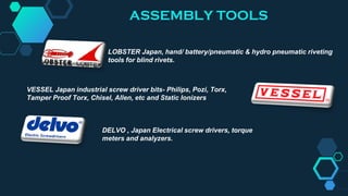 LOBSTER Japan, hand/ battery/pneumatic & hydro pneumatic riveting
tools for blind rivets.
VESSEL Japan industrial screw driver bits- Philips, Pozi, Torx,
Tamper Proof Torx, Chisel, Allen, etc and Static Ionizers
DELVO , Japan Electrical screw drivers, torque
meters and analyzers.
ASSEMBLY TOOLS
 