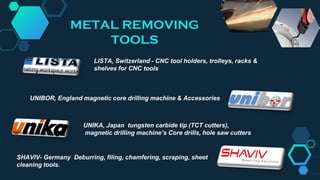 UNIBOR, England magnetic core drilling machine & Accessories
UNIKA, Japan tungsten carbide tip (TCT cutters),
magnetic drilling machine’s Core drills, hole saw cutters
SHAVIV- Germany Deburring, filing, chamfering, scraping, sheet
cleaning tools.
LISTA, Switzerland - CNC tool holders, trolleys, racks &
shelves for CNC tools
METAL REMOVING
TOOLS
 