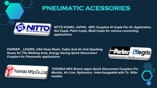 PNEUMATIC ACESSORIES
YOSHIDA NKC Brand Japan Quick Disconnect Couplers For
Moulds, Air Line, Hydraulics interchangeable with To Nitto
models.
PARKER _ LEGRIS, USA Hose Reels- Cable And Air Anti Sparking
Hoses for The Welding Area, Energy Saving Quick Disconnect
Couplers for Pneumatic applications
NITTO KOHKI, JAPAN, QRC Couplers Hi Cupla For Air Application,
Nut Cupla, Paint Cupla, Mold Cupla for various connecting
applications.
 