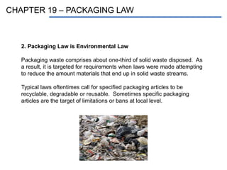 CHAPTER 19 – PACKAGING LAW
2. Packaging Law is Environmental Law
Packaging waste comprises about one-third of solid waste disposed. As
a result, it is targeted for requirements when laws were made attempting
to reduce the amount materials that end up in solid waste streams.
Typical laws oftentimes call for specified packaging articles to be
recyclable, degradable or reusable. Sometimes specific packaging
articles are the target of limitations or bans at local level.
 