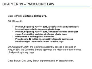 CHAPTER 19 – PACKAGING LAW
Case in Point: California Bill SB 270.
SB 270 would:
• Prohibit, beginning July 1st, 2015, grocery stores and pharmacies
from making available single-use plastic bags
• Prohibit, beginning July 1st, 2016, convenience stores and liquor
stores from making available single-use plastic bags
• Grandfather in existing local ordinances
• Provide up to $2 million in competitive loans to businesses
transitioning to the manufacture of reusable bags.
On August 28th, 2014 the California Assembly passed a ban and on
August 29th, the California Senate approved the measure to ban the use
of all plastic grocery bags.
Case Status: Gov. Jerry Brown signed nation’s 1st statewide ban.
 