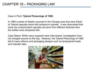 CHAPTER 19 – PACKAGING LAW
Case in Point: Tylenol Poisonings of 1982.
In 1982 a series of deaths occurred in the Chicago area that were linked
to Tylenol capsules laced with potassium cyanide. It was discovered that
since the contaminated capsules all came from different factories then
the bottles were tampered with.
Case Status: While many suspects were interviewed, investigators have
not charged anyone to this day. However, the Tylenol Poisonings of 1982
led to many reforms and packaging designs such as tamperproof seals
and indicator tabs.
 