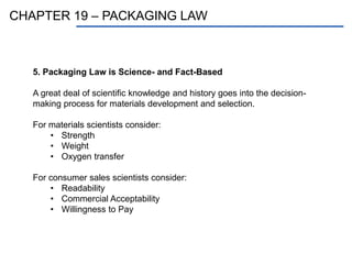 CHAPTER 19 – PACKAGING LAW
5. Packaging Law is Science- and Fact-Based
A great deal of scientific knowledge and history goes into the decision-
making process for materials development and selection.
For materials scientists consider:
• Strength
• Weight
• Oxygen transfer
For consumer sales scientists consider:
• Readability
• Commercial Acceptability
• Willingness to Pay
 