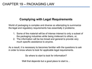 CHAPTER 19 – PACKAGING LAW
Complying with Legal Requirements
World of packaging is complex and diverse so attempting to summarize
the legal and regulatory requirements has essentially 2 problems:
1. Some of the material will be of intense interest to only a subset of
the packaging industries while being irrelevant to others, or,
2. The information will be too broad and general to provide very
much specific assistance to anyone.
As a result, it is necessary to becomes familiar with the questions to ask
in order to know where to look for applicable legal requirements.
So where to start to look for information?
Well that depends but a good place to start is…
 
