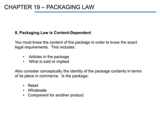 CHAPTER 19 – PACKAGING LAW
8. Packaging Law is Content-Dependent
You must know the content of the package in order to know the exact
legal requirements. This includes:
• Articles in the package
• What is said or implied
Also consider conceptually the identity of the package contents in terms
of its place in commerce. Is the package:
• Retail
• Wholesale
• Component for another product
 