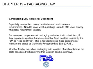 CHAPTER 19 – PACKAGING LAW
9. Packaging Law is Material-Dependent
Especially true for food contact materials and environmental
requirements. Need to know what a package is made of to know exactly
what legal requirement to apply.
For example, components of packaging materials that contact food, if
they migrate in significant amounts into that food, must be cleared by the
FDA as “food additives”. This is required unless those components
maintain the status as Generally Recognized As Safe (GRAS).
Whether food or not, when packaging is in violation of applicable laws the
costs associated with rectifying that violation can be extensive.
 