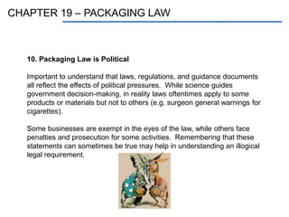 CHAPTER 19 – PACKAGING LAW
10. Packaging Law is Political
Important to understand that laws, regulations, and guidance documents
all reflect the effects of political pressures. While science guides
government decision-making, in reality laws oftentimes apply to some
products or materials but not to others (e.g. surgeon general warnings for
cigarettes).
Some businesses are exempt in the eyes of the law, while others face
penalties and prosecution for some activities. Remembering that these
statements can sometimes be true may help in understanding an illogical
legal requirement.
 