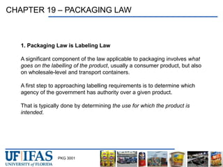 PKG 3001
CHAPTER 19 – PACKAGING LAW
1. Packaging Law is Labeling Law
A significant component of the law applicable to packaging involves what
goes on the labelling of the product, usually a consumer product, but also
on wholesale-level and transport containers.
A first step to approaching labelling requirements is to determine which
agency of the government has authority over a given product.
That is typically done by determining the use for which the product is
intended.
 