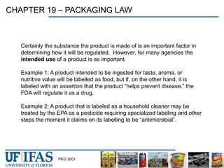 PKG 3001
CHAPTER 19 – PACKAGING LAW
Certainly the substance the product is made of is an important factor in
determining how it will be regulated. However, for many agencies the
intended use of a product is as important.
Example 1: A product intended to be ingested for taste, aroma, or
nutritive value will be labelled as food, but if, on the other hand, it is
labeled with an assertion that the product “helps prevent disease,” the
FDA will regulate it as a drug.
Example 2: A product that is labeled as a household cleaner may be
treated by the EPA as a pesticide requiring specialized labeling and other
steps the moment it claims on its labelling to be “antimicrobial”.
 