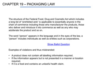 CHAPTER 19 – PACKAGING LAW
The structure of the Federal Food, Drug and Cosmetic Act which includes
a long list of “prohibited acts” is applicable to essentially anyone in the
chain of commerce including those who manufacturer the products, those
who deliver and introduce it into commerce as well as any who may
adulterate the product and so on.
The word “person” appears in the language and in the eyes of the law, a
“person” includes individuals as well as entities such as corporations.
Straw Ballot Question
Examples of violations and thus misbranded:
• A product does not contain all labelling information required.
• If the information appears but is not presented in a manner or location
required.
• If it is a food and contains an unlawful health claim.
 