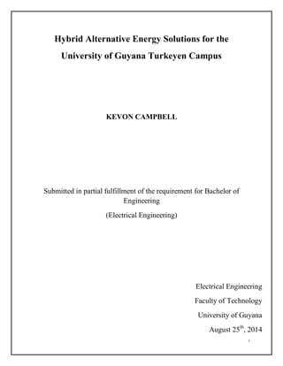 i
Hybrid Alternative Energy Solutions for the
University of Guyana Turkeyen Campus
KEVON CAMPBELL
Submitted in partial fulfillment of the requirement for Bachelor of
Engineering
(Electrical Engineering)
Electrical Engineering
Faculty of Technology
University of Guyana
August 25th
, 2014
 