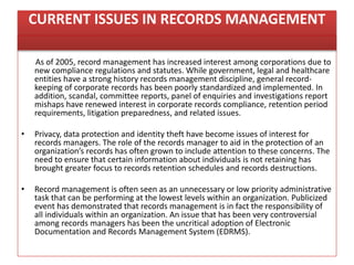 CURRENT ISSUES IN RECORDS MANAGEMENT
As of 2005, record management has increased interest among corporations due to
new compliance regulations and statutes. While government, legal and healthcare
entities have a strong history records management discipline, general record-
keeping of corporate records has been poorly standardized and implemented. In
addition, scandal, committee reports, panel of enquiries and investigations report
mishaps have renewed interest in corporate records compliance, retention period
requirements, litigation preparedness, and related issues.
• Privacy, data protection and identity theft have become issues of interest for
records managers. The role of the records manager to aid in the protection of an
organization’s records has often grown to include attention to these concerns. The
need to ensure that certain information about individuals is not retaining has
brought greater focus to records retention schedules and records destructions.
• Record management is often seen as an unnecessary or low priority administrative
task that can be performing at the lowest levels within an organization. Publicized
event has demonstrated that records management is in fact the responsibility of
all individuals within an organization. An issue that has been very controversial
among records managers has been the uncritical adoption of Electronic
Documentation and Records Management System (EDRMS).
 