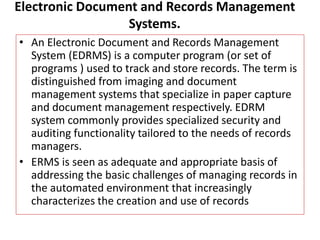 Electronic Document and Records Management
Systems.
• An Electronic Document and Records Management
System (EDRMS) is a computer program (or set of
programs ) used to track and store records. The term is
distinguished from imaging and document
management systems that specialize in paper capture
and document management respectively. EDRM
system commonly provides specialized security and
auditing functionality tailored to the needs of records
managers.
• ERMS is seen as adequate and appropriate basis of
addressing the basic challenges of managing records in
the automated environment that increasingly
characterizes the creation and use of records
 