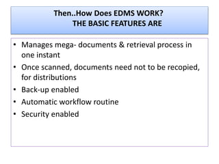 Then..How Does EDMS WORK?
THE BASIC FEATURES ARE
• Manages mega- documents & retrieval process in
one instant
• Once scanned, documents need not to be recopied,
for distributions
• Back-up enabled
• Automatic workflow routine
• Security enabled
 