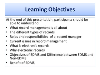 Learning Objectives
At the end of this presentation, participants should be
able to understand:
• What record management is all about
• The different types of records
• Roles and responsibilities of a record manager
• Current issues in record management
• What is electronic records
• Why electronic records
• Objectives of EDMS and Difference between EDMS and
Non-EDMS
• Benefit of EDMS
 