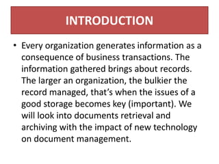 INTRODUCTION
• Every organization generates information as a
consequence of business transactions. The
information gathered brings about records.
The larger an organization, the bulkier the
record managed, that’s when the issues of a
good storage becomes key (important). We
will look into documents retrieval and
archiving with the impact of new technology
on document management.
 