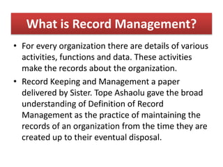 What is Record Management?
• For every organization there are details of various
activities, functions and data. These activities
make the records about the organization.
• Record Keeping and Management a paper
delivered by Sister. Tope Ashaolu gave the broad
understanding of Definition of Record
Management as the practice of maintaining the
records of an organization from the time they are
created up to their eventual disposal.
 