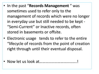 • In the past “Records Management “ was
sometimes used to refer only to the
management of records which were no longer
in everyday use but still needed to be kept -
“Semi-Current” or Inactive records, often
stored in basements or offsite.
• Electronic usage tends to refer to the entire
“lifecycle of records from the point of creation
right through until their eventual disposal.
• Now let us look at……………………………….!
 