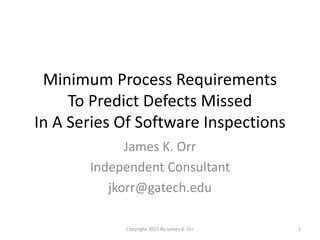 Minimum Process Requirements
To Predict Defects Missed
In A Series Of Software Inspections
James K. Orr
Independent Consultant
jkorr@gatech.edu
1Copyright 2015 By James K. Orr
 
