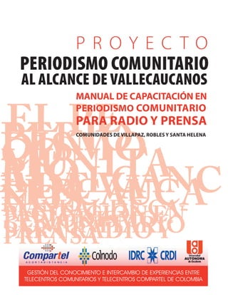 EL PEPERIODISMOCOMUNITARIOAL ALCANCE DE VALLECAUCANOS
GESTIÓN DEL CONOCIMIENTO E INTERCAMBIO DE EXPERIENCIAS ENTRE
TELECENTROS COMUNITARIOS Y TELECENTROS COMPARTEL DE COLOMBIA
PERIODISMO COMUNITARIO
AL ALCANCE DE VALLECAUCANOS
MANUAL DE CAPACITACIÓN EN
PERIODISMO COMUNITARIO
PARA RADIO Y PRENSA
COMUNIDADES DE VILLAPAZ, ROBLES Y SANTA HELENA
P R O Y E C T O
MANUAL DE CA-PACITACIÓN ENPERIODISMOCOMUNITARIOPARA RADIO YPRENSA
 