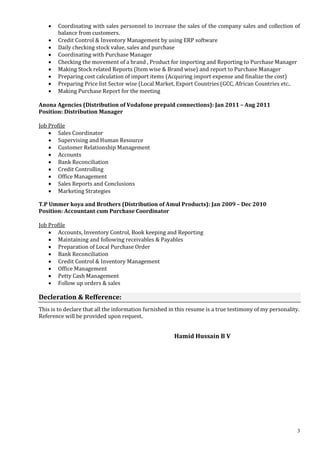 3
 Coordinating with sales personnel to increase the sales of the company sales and collection of
balance from customers.
 Credit Control & Inventory Management by using ERP software
 Daily checking stock value, sales and purchase
 Coordinating with Purchase Manager
 Checking the movement of a brand , Product for importing and Reporting to Purchase Manager
 Making Stock related Reports (Item wise & Brand wise) and report to Purchase Manager
 Preparing cost calculation of import items (Acquiring import expense and finalize the cost)
 Preparing Price list Sector wise (Local Market, Export Countries (GCC, African Countries etc..
 Making Purchase Report for the meeting
Anona Agencies (Distribution of Vodafone prepaid connections): Jan 2011 – Aug 2011
Position: Distribution Manager
Job Profile
 Sales Coordinator
 Supervising and Human Resource
 Customer Relationship Management
 Accounts
 Bank Reconciliation
 Credit Controlling
 Office Management
 Sales Reports and Conclusions
 Marketing Strategies
T.P Ummer koya and Brothers (Distribution of Amul Products): Jan 2009 – Dec 2010
Position: Accountant cum Purchase Coordinator
Job Profile
 Accounts, Inventory Control, Book keeping and Reporting
 Maintaining and following receivables & Payables
 Preparation of Local Purchase Order
 Bank Reconciliation
 Credit Control & Inventory Management
 Office Management
 Petty Cash Management
 Follow up orders & sales
Decleration & Refference:
This is to declare that all the information furnished in this resume is a true testimony of my personality.
Reference will be provided upon request.
Hamid Hussain B V
 