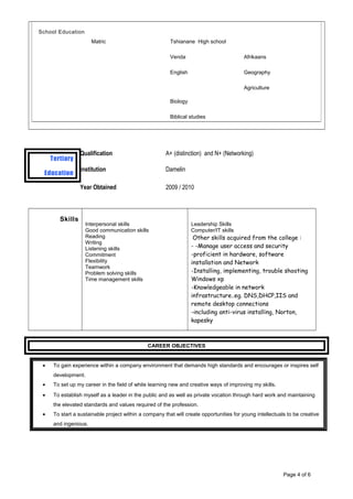 Tertiary
Education
Qualification A+ (distinction) and N+ (Networking)
Institution Damelin
Year Obtained 2009 / 2010
Skills
Interpersonal skills
Good communication skills
Reading
Writing
Listening skills
Commitment
Flexibility
Teamwork
Problem solving skills
Time management skills
Leadership Skills
Computer/IT skills
Other skills acquired from the college :
- -Manage user access and security
-proficient in hardware, software
installation and Network
-Installing, implementing, trouble shooting
Windows xp
-Knowledgeable in network
infrastructure..eg. DNS,DHCP,IIS and
remote desktop connections
-including anti-virus installing, Norton,
kapesky
CAREER OBJECTIVES
• To gain experience within a company environment that demands high standards and encourages or inspires self
development.
• To set up my career in the field of while learning new and creative ways of improving my skills.
• To establish myself as a leader in the public and as well as private vocation through hard work and maintaining
the elevated standards and values required of the profession.
• To start a sustainable project within a company that will create opportunities for young intellectuals to be creative
and ingenious.
Page 4 of 6
School Education
Matric Tshianane High school
Venda Afrikaans
English Geography
Biology
Agriculture
Biblical studies
 