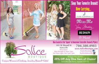 Unique Women’s Clothing, Jewelry, Shoes & Gifts!
101 W Broad St
Statesville
New hours:
Mon through Fri 9am–7pm,
Sat 10am–4pm, Sun 1pm–5pm
Bring In This Ad For
25% Off Any One Item of Choice!
Excludes sale items. Expires 7/31/15.
704.380.4983
www.SaliceBoutique.com
#saliceboutique
#salicestatesville
Now Carrying...Now Carrying...
Shop Your Favorite Brands!
& More!
Now Located at the ‘Square’ in Downtown Statesville (Formerly Plylers)
 
