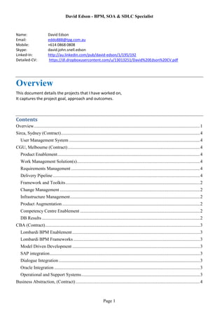 David Edson - BPM, SOA & SDLC Specialist
Page 1
Name: David Edson
Email: eddo888@tpg.com.au
Mobile: +614 0868 0808
Skype: david.john.snell.edson
Linked-In: http://au.linkedin.com/pub/david-edson/1/195/192
Detailed-CV: https://dl.dropboxusercontent.com/u/13013251/David%20Edson%20CV.pdf
Overview
This document details the projects that I have worked on,
It captures the project goal, approach and outcomes.
Contents
Overview...................................................................................................................................................1
Sirca, Sydney (Contract)...........................................................................................................................4
User Management System ....................................................................................................................4
CGU, Melbourne (Contract).....................................................................................................................4
Product Enablement..............................................................................................................................4
Work Management Solution(s).............................................................................................................4
Requirements Management ..................................................................................................................4
Delivery Pipeline ..................................................................................................................................4
Framework and Toolkits.......................................................................................................................2
Change Management ............................................................................................................................2
Infrastructure Management...................................................................................................................2
Product Augmentation..........................................................................................................................2
Competency Centre Enablement ..........................................................................................................2
DB Results............................................................................................................................................2
CBA (Contract).........................................................................................................................................3
Lombardi BPM Enablement.................................................................................................................3
Lombardi BPM Frameworks ................................................................................................................3
Model Driven Development .................................................................................................................3
SAP integration.....................................................................................................................................3
Dialogue Integration .............................................................................................................................3
Oracle Integration .................................................................................................................................3
Operational and Support Systems.........................................................................................................3
Business Abstraction, (Contract)..............................................................................................................4
 