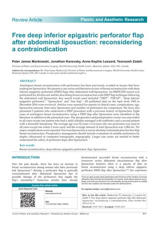 © 2015 Plastic and Aesthetic Research | Published by Wolters Kluwer ‑ Medknow	 311
Plastic and Aesthetic Research
INTRODUCTION
Over the past decade, there has been an increase in
breast reconstruction among women who have previously
had liposuction.[1]
Raising a perforator flap is generally
contraindicated after abdominal liposuction due to
possible damage of the perforators that supply the
flap’s vascularity.[2]
Numerous articles have already
demonstrated successful breast reconstruction with a
transverse rectus abdominis myocutaneous flap after
liposuction; however, there is a paucity of data on
breast reconstruction using a deep inferior epigastric
perforator (DIEP) flap after liposuction.[3‑6]
Our experience
Free deep inferior epigastric perforator flap
after abdominal liposuction: reconsidering
a contraindication
Peter James Mankowski, Jonathan Kanevsky, Anne‑Sophie Lessard, Teanoosh Zadeh
Division of Plastic and Reconstructive Surgery, McGill University Health Centre, Montreal, Quebec H3G 1B3, Canada.
Address for correspondence: Mr. Peter James Mankowski, Division of Plastic and Reconstructive Surgery, McGill University Health Centre,
Montreal, Quebec H3G 1B3, Canada. E‑mail: peter.mankowski@mail.mcgill.ca
ABSTRACT
Autologous breast reconstruction with perforators has been previously avoided in tissues that have
undergone liposuction. We present a case series and literature review of breast reconstruction with deep
inferior epigastric perforator (DIEP) flaps after abdominal wall liposuction. An MEDLINE search was
performed for all relevant articles describing breast reconstruction with DIEP flap technique following
the abdominal wall liposuction. Key search words used included “DIEP”, “DIEAP”, “deep inferior
epigastric perforator”, “liposuction” and “free flap”. All published data on the topic from 1965 to
December 2014 were reviewed. Articles were assessed for reports of clinical cases, complications, age,
liposuction amount, time since liposuction and number of perforators for comparison. We have also
presented 2 patients who underwent a DIEP procedure with a previous history of liposuction. Eight
cases of autologous breast reconstruction using a DIEP flap after liposuction were identified in the
literature in addition to the presented cases. The preoperative and postoperative course was uneventful
in all cases except one patient who had a mild cellulitis managed with antibiotics and a second patient
with a drainable hematoma. The average age was 52 years ± 6.4 years old, one perforator was used in
all cases except one where 2 were used, and the average amount of total liposuction was 1,084 mL. No
major complications were reported. Previous liposuction is not an absolute contraindication for free‑flap
breast reconstruction. Preoperative management should include evaluation of suitable perforators by
duplex ultrasound or computed tomography angiography. Larger case series are needed to better
understand the safety of perforator flaps after liposuction.
Key words:
Breast reconstruction, deep inferior epigastric perforator, flap, liposuction
Review Article
How to cite this article: Mankowski PJ, Kanevsky J, Lessard AS,
Zadeh T. Free deep inferior epigastric perforator flap after abdominal
liposuction: reconsidering a contraindication. Plast Aesthet Res
2015;2:311-4.
Received: 19-07-2015; Accepted: 29-09-2015
This is an open access article distributed under the terms of the Creative Commons
Attribution‑NonCommercial‑ShareAlike 3.0 License, which allows others to remix,
tweak, and build upon the work non‑commercially, as long as the author is credited
and the new creations are licensed under the identical terms.
For reprints contact: reprints@medknow.com
Access this article online
Quick Response Code:
Website:
www.parjournal.net
DOI:
10.4103/2347-9264.169504
 