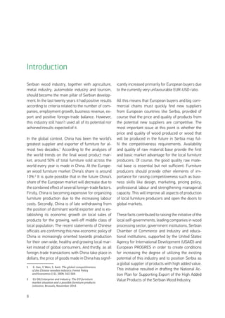 8
Serbian wood industry, together with agriculture,
metal industry, automobile industry and tourism,
should become the main pillar of Serbian develop-
ment. In the last twenty years it had positive results
according to criteria related to the number of com-
panies, employment growth, business revenue, ex-
port and positive foreign-trade balance. However,
this industry still hasn’t used all of its potential nor
achieved results expected of it.
In the global context, China has been the world’s
greatest supplier and exporter of furniture for al-
most two decades.1
According to the analyses of
the world trends on the final wood product mar-
ket, around 50% of total furniture sold across the
world every year is made in China. At the Europe-
an wood furniture market China’s share is around
10%.2
It is quite possible that in the future China’s
share of the European market will decrease due to
the combined effect of several foreign-trade factors.
Firstly, China is becoming expensive for organizing
furniture production due to the increasing labour
costs. Secondly, China is of late withdrawing from
the position of dominant world exporter and is es-
tablishing its economic growth on local sales of
products for the growing, well-off middle class of
local population. The recent statements of Chinese
officials are confirming this new economic policy of
China is increasingly oriented towards production
for their own wide, healthy and growing local mar-
ket instead of global consumers. And thirdly, as all
foreign-trade transactions with China take place in
dollars, the price of goods made in China has signif-
1	 X. Han, Y. Wen, S. Kant: The global competitiveness
of the Chinese wooden industry, Forest Policy
and Economics (11), 2009, 561-569.
2	 EU DG Enterprise and Industry: The EU furniture
market situation and a possible furniture products
initiative, Brussels, November 2014
icantly increased primarily for European buyers due
to the currently very unfavourable EUR-USD ratio.
All this means that European buyers and big com-
mercial chains must quickly find new suppliers
from European countries like Serbia, provided of
course that the price and quality of products from
the potential new suppliers are competitive. The
most important issue at this point is whether the
price and quality of wood produced or wood that
will be produced in the future in Serbia may ful-
fil the competitiveness requirements. Availability
and quality of raw material base provide the first
and basic market advantage for the local furniture
producers. Of course, the good quality raw mate-
rial base is essential but not sufficient. Furniture
producers should provide other elements of im-
portance for raising competitiveness such as busi-
ness skills like design, marketing, pricing policy,
professional labour and strengthening managerial
capacity. This will improve all aspects of production
of local furniture producers and open the doors to
global markets.
These facts contributed to raising the initiative of the
local self-governments, leading companies in wood
processing sector, government institutions, Serbian
Chamber of Commerce and Industry and educa-
tional institutions, supported by the United States
Agency for International Development (USAID) and
European PROGRES in order to create conditions
for increasing the degree of utilizing the existing
potential of this industry and to position Serbia as
a global supplier of products with high added value.
This initiative resulted in drafting the National Ac-
tion Plan for Supporting Export of the High Added
Value Products of the Serbian Wood Industry.
Introduction
 