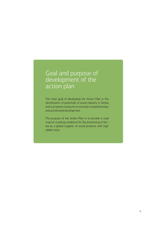 9
The main goal of developing the Action Plan is the
identification of potentials of wood industry in Serbia
and to propose measures to increase competitiveness
and accelerated development.
The purpose of the Action Plan is to provide a road
map for creating conditions for the positioning of Ser-
bia as a global supplier of wood products with high
added value.
Goal and purpose of
development of the
action plan
 