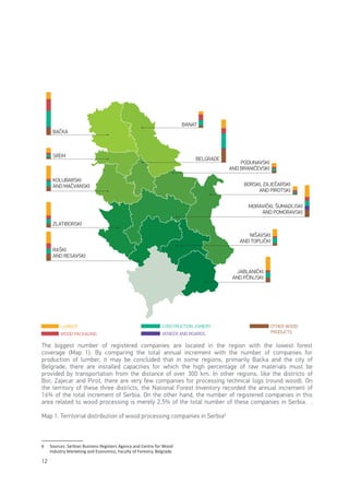 12
6
6	 Sources: Serbian Business Registers Agency and Centre for Wood
Industry Marketing and Economics, Faculty of Forestry, Belgrade
The biggest number of registered companies are located in the region with the lowest forest
coverage (Map 1). By comparing the total annual increment with the number of companies for
production of lumber, it may be concluded that in some regions, primarily Backa and the city of
Belgrade, there are installed capacities for which the high percentage of raw materials must be
provided by transportation from the distance of over 300 km. In other regions, like the districts of
Bor, Zajecar and Pirot, there are very few companies for processing technical logs (round wood). On
the territory of these three districts, the National Forest Inventory recorded the annual increment of
16% of the total increment of Serbia. On the other hand, the number of registered companies in this
area related to wood processing is merely 2.5% of the total number of these companies in Serbia. .
Map 1. Territorial distribution of wood processing companies in Serbia6
BAČKA
BANAT
PODUNAVSKI
AND BRANIČEVSKI
MORAVIČKI, ŠUMADIJSKI
AND POMORAVSKI
NIŠAVSKI
AND TOPLIČKI
BORSKI, ZAJEČARSKI
AND PIROTSKI
JABLANIČKI
AND PČINJSKI
SREM
KOLUBARSKI
AND MAČVANSKI
RAŠKI
AND RESAVSKI
ZLATIBORSKI
BELGRADE
LUMBER
WOOD PACKAGING
CONSTRUCTION JOINERY
VENEER AND BOARDS
OTHER WOOD
PRODUCTS
 