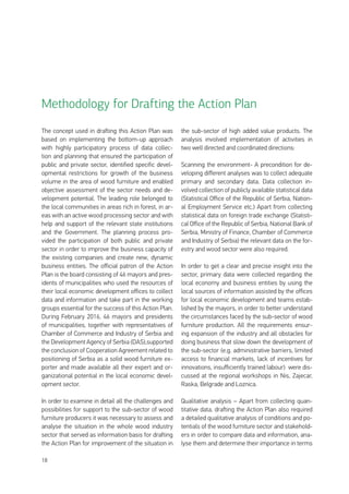 18
The concept used in drafting this Action Plan was
based on implementing the bottom-up approach
with highly participatory process of data collec-
tion and planning that ensured the participation of
public and private sector, identified specific devel-
opmental restrictions for growth of the business
volume in the area of wood furniture and enabled
objective assessment of the sector needs and de-
velopment potential. The leading role belonged to
the local communities in areas rich in forest, in ar-
eas with an active wood processing sector and with
help and support of the relevant state institutions
and the Government. The planning process pro-
vided the participation of both public and private
sector in order to improve the business capacity of
the existing companies and create new, dynamic
business entities. The official patron of the Action
Plan is the board consisting of 46 mayors and pres-
idents of municipalities who used the resources of
their local economic development offices to collect
data and information and take part in the working
groups essential for the success of this Action Plan.
During February 2016, 46 mayors and presidents
of municipalities, together with representatives of
Chamber of Commerce and Industry of Serbia and
the Development Agency of Serbia (DAS),supported
the conclusion of Cooperation Agreement related to
positioning of Serbia as a solid wood furniture ex-
porter and made available all their expert and or-
ganizational potential in the local economic devel-
opment sector.
In order to examine in detail all the challenges and
possibilities for support to the sub-sector of wood
furniture producers it was necessary to assess and
analyse the situation in the whole wood industry
sector that served as information basis for drafting
the Action Plan for improvement of the situation in
the sub-sector of high added value products. The
analysis involved implementation of activities in
two well directed and coordinated directions:
Scanning the environment- A precondition for de-
veloping different analyses was to collect adequate
primary and secondary data. Data collection in-
volved collection of publicly available statistical data
(Statistical Office of the Republic of Serbia, Nation-
al Employment Service etc.) Apart from collecting
statistical data on foreign trade exchange (Statisti-
cal Office of the Republic of Serbia, National Bank of
Serbia, Ministry of Finance, Chamber of Commerce
and Industry of Serbia) the relevant data on the for-
estry and wood sector were also required.
In order to get a clear and precise insight into the
sector, primary data were collected regarding the
local economy and business entities by using the
local sources of information assisted by the offices
for local economic development and teams estab-
lished by the mayors, in order to better understand
the circumstances faced by the sub-sector of wood
furniture production. All the requirements ensur-
ing expansion of the industry and all obstacles for
doing business that slow down the development of
the sub-sector (e.g. administrative barriers, limited
access to financial markets, lack of incentives for
innovations, insufficiently trained labour) were dis-
cussed at the regional workshops in Nis, Zajecar,
Raska, Belgrade and Loznica.
Qualitative analysis – Apart from collecting quan-
titative data, drafting the Action Plan also required
a detailed qualitative analysis of conditions and po-
tentials of the wood furniture sector and stakehold-
ers in order to compare data and information, ana-
lyse them and determine their importance in terms
Methodology for Drafting the Action Plan
 
