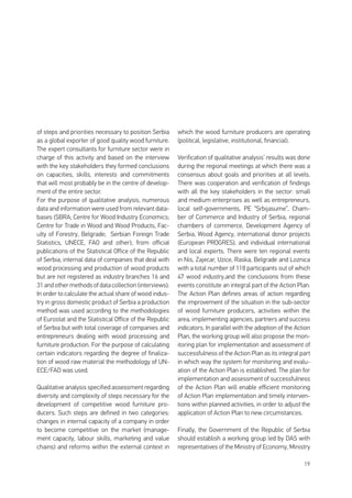 19
of steps and priorities necessary to position Serbia
as a global exporter of good quality wood furniture.
The expert consultants for furniture sector were in
charge of this activity and based on the interview
with the key stakeholders they formed conclusions
on capacities, skills, interests and commitments
that will most probably be in the centre of develop-
ment of the entire sector.
For the purpose of qualitative analysis, numerous
data and information were used from relevant data-
bases (SBRA; Centre for Wood Industry Economics;
Centre for Trade in Wood and Wood Products, Fac-
ulty of Forestry, Belgrade; Serbian Foreign Trade
Statistics, UNECE, FAO and other), from official
publications of the Statistical Office of the Republic
of Serbia, internal data of companies that deal with
wood processing and production of wood products
but are not registered as industry branches 16 and
31 and other methods of data collection (interviews).
In order to calculate the actual share of wood indus-
try in gross domestic product of Serbia a production
method was used according to the methodologies
of Eurostat and the Statistical Office of the Republic
of Serbia but with total coverage of companies and
entrepreneurs dealing with wood processing and
furniture production. For the purpose of calculating
certain indicators regarding the degree of finaliza-
tion of wood raw material the methodology of UN-
ECE/FAO was used.
Qualitative analysis specified assessment regarding
diversity and complexity of steps necessary for the
development of competitive wood furniture pro-
ducers. Such steps are defined in two categories:
changes in internal capacity of a company in order
to become competitive on the market (manage-
ment capacity, labour skills, marketing and value
chains) and reforms within the external context in
which the wood furniture producers are operating
(political, legislative, institutional, financial).
Verification of qualitative analysis’ results was done
during the regional meetings at which there was a
consensus about goals and priorities at all levels.
There was cooperation and verification of findings
with all the key stakeholders in the sector: small
and medium enterprises as well as entrepreneurs,
local self-governments, PE “Srbijasume”, Cham-
ber of Commerce and Industry of Serbia, regional
chambers of commerce, Development Agency of
Serbia, Wood Agency, international donor projects
(European PROGRES), and individual international
and local experts. There were ten regional events
in Nis, Zajecar, Uzice, Raska, Belgrade and Loznica
with a total number of 118 participants out of which
47 wood industry,and the conclusions from these
events constitute an integral part of the Action Plan.
The Action Plan defines areas of action regarding
the improvement of the situation in the sub-sector
of wood furniture producers, activities within the
area, implementing agencies, partners and success
indicators. In parallel with the adoption of the Action
Plan, the working group will also propose the mon-
itoring plan for implementation and assessment of
successfulness of the Action Plan as its integral part
in which way the system for monitoring and evalu-
ation of the Action Plan is established. The plan for
implementation and assessment of successfulness
of the Action Plan will enable efficient monitoring
of Action Plan implementation and timely interven-
tions within planned activities, in order to adjust the
application of Action Plan to new circumstances.
Finally, the Government of the Republic of Serbia
should establish a working group led by DAS with
representatives of the Ministry of Economy, Ministry
 