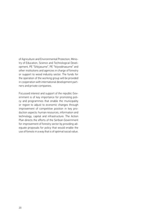 20
of Agriculture and Environmental Protection, Minis-
try of Education, Science and Technological Devel-
opment, PE “Srbijasume”, PE “Vojvodinasume” and
other institutions and agencies in charge of forestry
or support to wood industry sector. The funds for
the operation of the working group will be provided
in cooperation with international development part-
ners and private companies.
Focussed interest and support of the republic Gov-
ernment is of key importance for promoting poli-
cy and programmes that enable the municipality
or region to adjust to economic changes through
improvement of competitive position in key pro-
duction aspects: human resources, information and
technology, capital and infrastructure. The Action
Plan directs the efforts of the Serbian Government
for improvement of forestry sector by providing ad-
equate proposals for policy that would enable the
use of forests in a way that is of optimal social value.
 