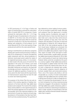 23
In 2015 processing of 1 m3
of logs in Serbia and
export of wood products achieved the valorisation
effect of merely USD 275. In comparison, Croatia
achieved the valorisation effect for 1 m3
of logs
through the export of wood products in the amount
of USD 591 or 2.5 times more. One of the factors
behind such a high valorisation effect for wood raw
material in Croatia lies in the fact that enterprises
dealing with production of final products out of
wood obtained 65.3% of the total quantity of logs
produced and sold from the state owned forests.
Having in mind that there are 668 active companies
dealing with sawmill wood processing in Serbia as
well as 341 entrepreneurs it may be concluded that
public enterprises with their annual production of
technical round wood cannot satisfy the needs of
all registered processing entities. In circumstanc-
es when wood is the only source of income for the
population in the areas rich in forests, such wood
sales policy is justified. In other words, that means
that public enterprises are faced on one hand with
increasingly prominent requirements of “big” pro-
cessors for additional quantities of wood raw ma-
terial, and on the other hand, with the requirements
of small processors saying they too have the right
to certain raw material quantities.
For purposes of this Action Plan the size and uti-
lization of the existing capacities of leading man-
ufacturers of furniture and other high added value
products were analysed. The results of this analysis
show certain problems in that segment because of
which the existing capacities are not used to the ex-
tent possible. One of the important problems is the
procurement of wood raw material, primarily logs,
by producers of final products that also have facili-
ties for primary wood processing. The quantities of
logs obtained by certain leading furniture produc-
ers are not enough to satisfy their needs. Although
such producers have the opportunity to increase
the existing volume of production and export of
solid wood furniture at least two-fold, they do not
dare make such a step since they cannot procure
sufficient quantities of logs. Even more since the
analyses and calculations of the flow of wood and
wood products in Serbia for 2015 indicate that al-
most 48% of the total produced quantity of logs
from broad leaves hardwood are processed into
products with higher added value and 52% are ex-
ported as low added value products: export of logs
(4%), export of lumber (41%) and export of other
products (wood profiles, wooden pallets and other
low added value products) (Glavonjic B. 2016). With
such a small quantity of wood raw material being
finalized, Serbia cannot be considered at this point
as a serious supplier of high added value products
to the European or global market. Even this small
quantity of wood raw material that enters the val-
ue chain is dispersed into relatively high number
of final product categories (several categories of
furniture, wooden floors and construction joinery).
That is one of the reasons why Serbia is still not
recognizable as a country of certain wood product
category with high added value (for example chairs
or dining room furniture). In order to change this sit-
uation it is essential that all participants in the val-
ue chain (companies for primary wood processing
enterprises engaged in the production of products
with high added value, public enterprises, public in-
stitutions) contribute to networking of companies to
which a larger quantity of wood products with low
added value would be directed towards finalization
rather than in exports.
 